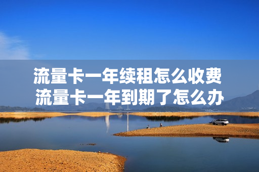 流量卡一年续租怎么收费 流量卡一年到期了怎么办