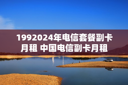 1992024年电信套餐副卡月租 中国电信副卡月租