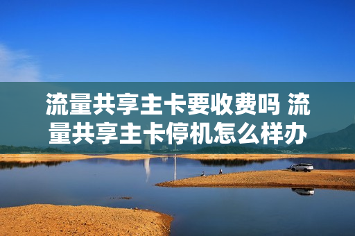 流量共享主卡要收费吗 流量共享主卡停机怎么样办