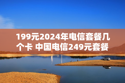 199元2024年电信套餐几个卡 中国电信249元套餐