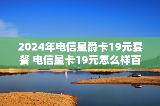 2024年电信星爵卡19元套餐 电信星卡19元怎么样百度贴吧