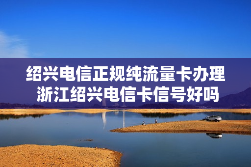 绍兴电信正规纯流量卡办理 浙江绍兴电信卡信号好吗