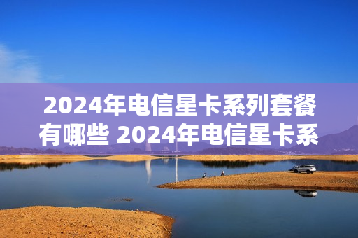 2024年电信星卡系列套餐有哪些 2024年电信星卡系列套餐有哪些呢