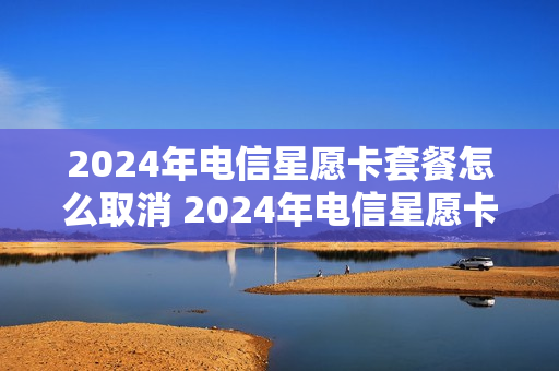 2024年电信星愿卡套餐怎么取消 2024年电信星愿卡套餐怎么取消订单