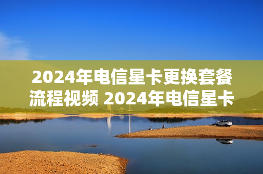 2024年电信星卡更换套餐流程视频 2024年电信星卡更换套餐流程视频播放