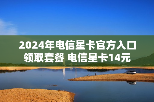 2024年电信星卡官方入口领取套餐 电信星卡14元
