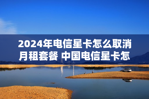 2024年电信星卡怎么取消月租套餐 中国电信星卡怎么退订