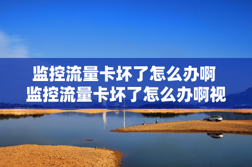 监控流量卡坏了怎么办啊 监控流量卡坏了怎么办啊视频