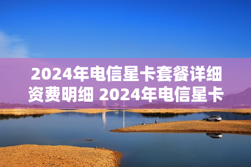 2024年电信星卡套餐详细资费明细 2024年电信星卡套餐详细资费明细怎么查