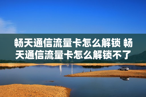 畅天通信流量卡怎么解锁 畅天通信流量卡怎么解锁不了