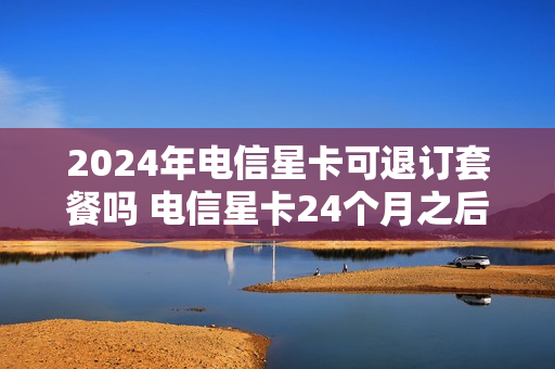 2024年电信星卡可退订套餐吗 电信星卡24个月之后