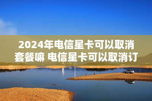 2024年电信星卡可以取消套餐嘛 电信星卡可以取消订单吗