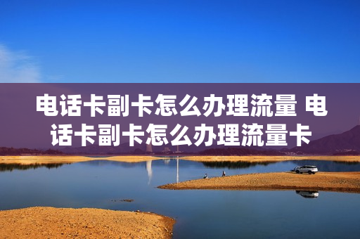 电话卡副卡怎么办理流量 电话卡副卡怎么办理流量卡
