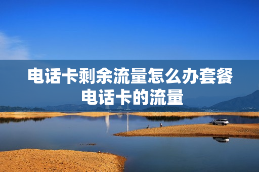 电话卡剩余流量怎么办套餐 电话卡的流量