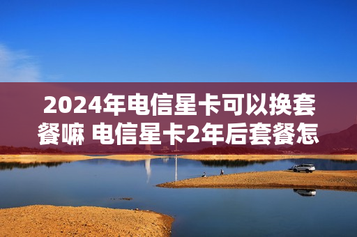 2024年电信星卡可以换套餐嘛 电信星卡2年后套餐怎么变