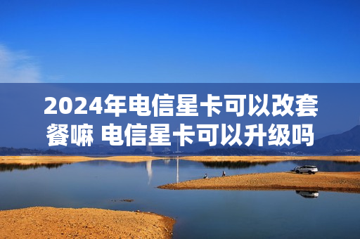 2024年电信星卡可以改套餐嘛 电信星卡可以升级吗