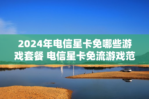 2024年电信星卡免哪些游戏套餐 电信星卡免流游戏范围