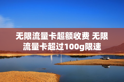 无限流量卡超额收费 无限流量卡超过100g限速