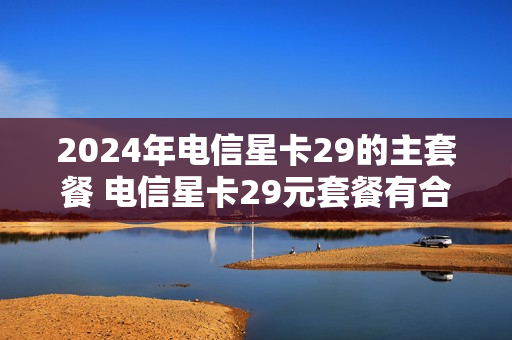 2024年电信星卡29的主套餐 电信星卡29元套餐有合约期吗