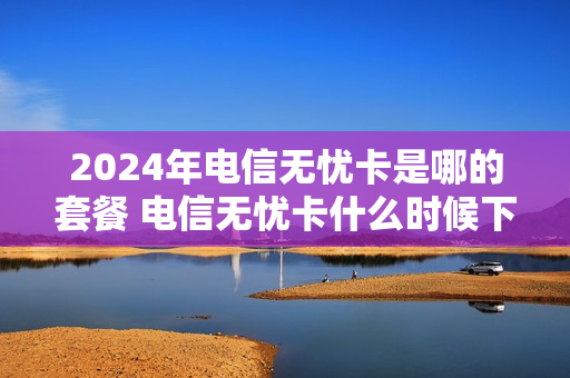 2024年电信无忧卡是哪的套餐 电信无忧卡什么时候下架