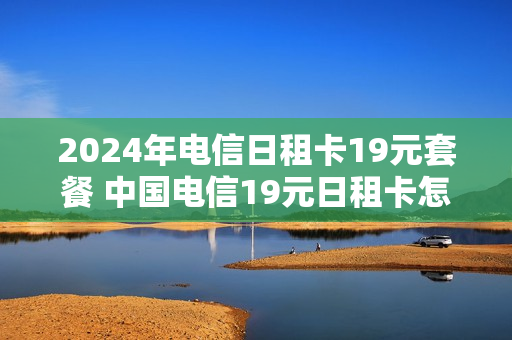 2024年电信日租卡19元套餐 中国电信19元日租卡怎么收费