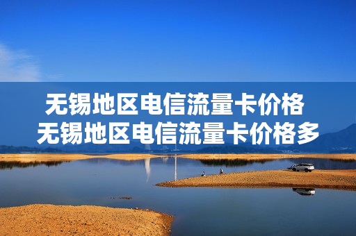 无锡地区电信流量卡价格 无锡地区电信流量卡价格多少