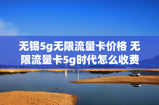 无锡5g无限流量卡价格 无限流量卡5g时代怎么收费