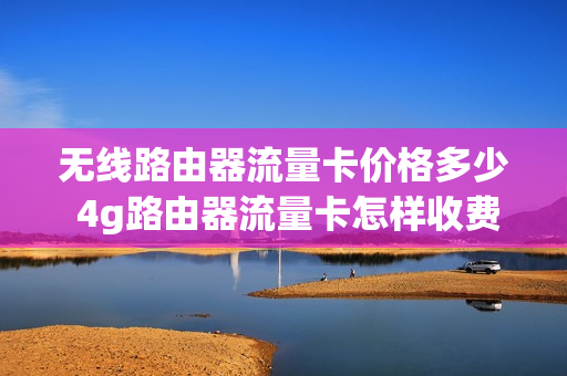 无线路由器流量卡价格多少 4g路由器流量卡怎样收费
