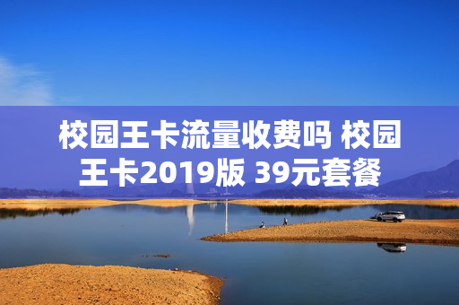 校园王卡流量收费吗 校园王卡2019版 39元套餐