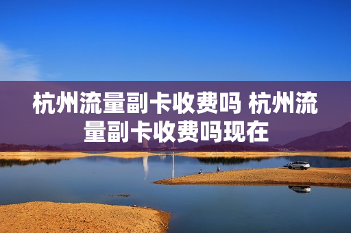 杭州流量副卡收费吗 杭州流量副卡收费吗现在