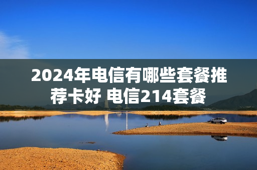 2024年电信有哪些套餐推荐卡好 电信214套餐