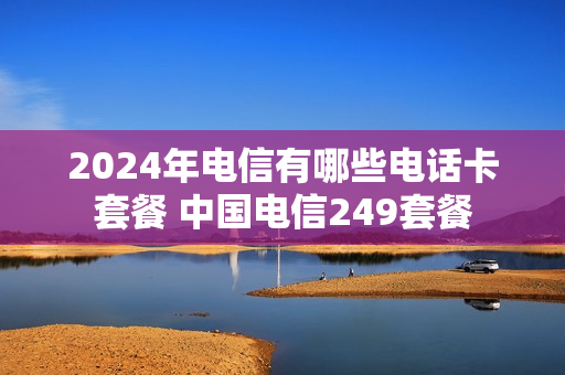 2024年电信有哪些电话卡套餐 中国电信249套餐