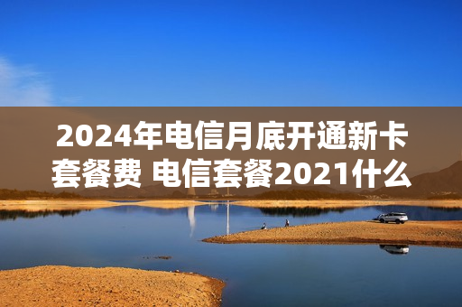 2024年电信月底开通新卡套餐费 电信套餐2021什么时间搞活动
