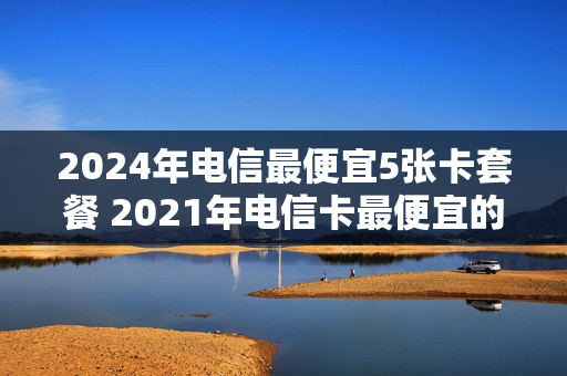 2024年电信最便宜5张卡套餐 2021年电信卡最便宜的套餐