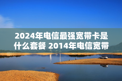 2024年电信最强宽带卡是什么套餐 2014年电信宽带套餐