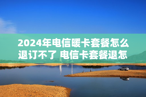 2024年电信暖卡套餐怎么退订不了 电信卡套餐退怎么取消