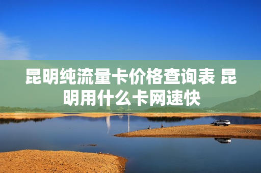昆明纯流量卡价格查询表 昆明用什么卡网速快