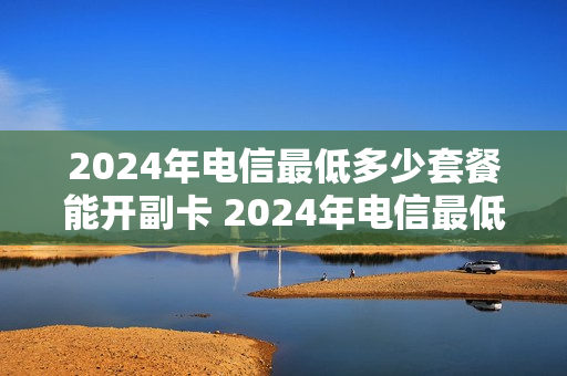 2024年电信最低多少套餐能开副卡 2024年电信最低多少套餐能开副卡流量