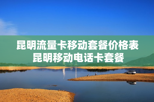 昆明流量卡移动套餐价格表 昆明移动电话卡套餐
