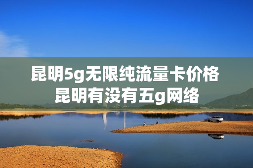 昆明5g无限纯流量卡价格 昆明有没有五g网络