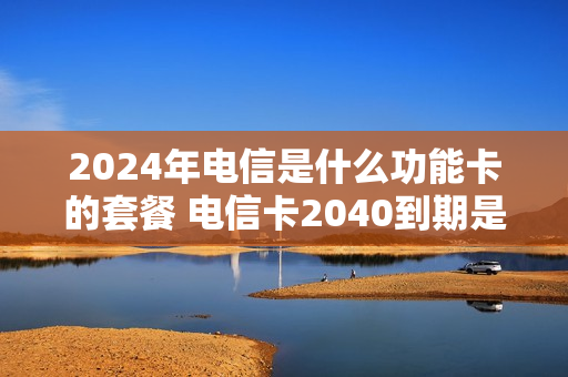 2024年电信是什么功能卡的套餐 电信卡2040到期是永久的吗