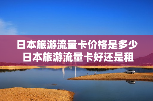 日本旅游流量卡价格是多少 日本旅游流量卡好还是租wifi好