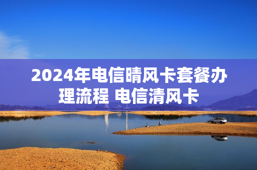 2024年电信晴风卡套餐办理流程 电信清风卡