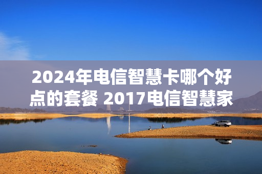 2024年电信智慧卡哪个好点的套餐 2017电信智慧家庭套餐99元