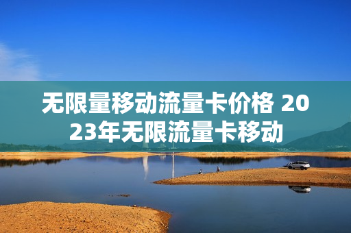 无限量移动流量卡价格 2023年无限流量卡移动