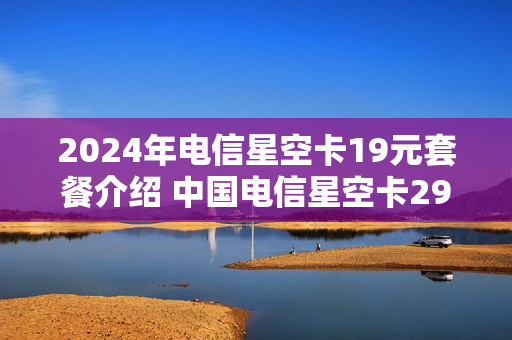 2024年电信星空卡19元套餐介绍 中国电信星空卡29元套餐