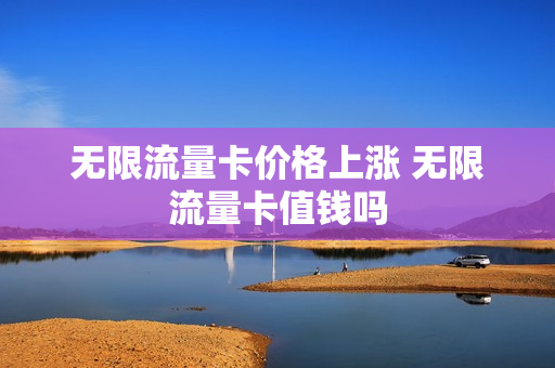 无限流量卡价格上涨 无限流量卡值钱吗