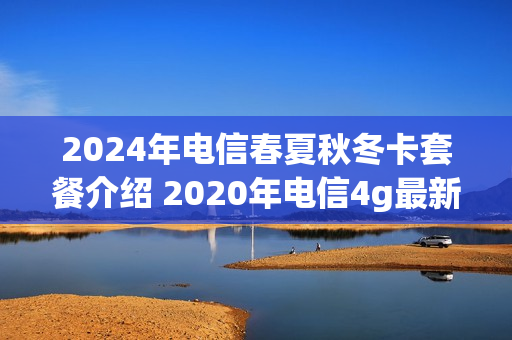 2024年电信春夏秋冬卡套餐介绍 2020年电信4g最新套餐介绍