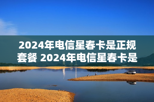2024年电信星春卡是正规套餐 2024年电信星春卡是正规套餐吗