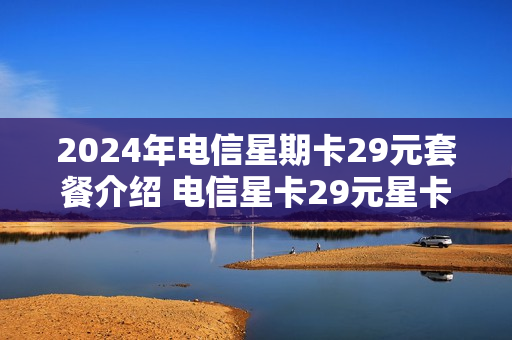 2024年电信星期卡29元套餐介绍 电信星卡29元星卡介绍